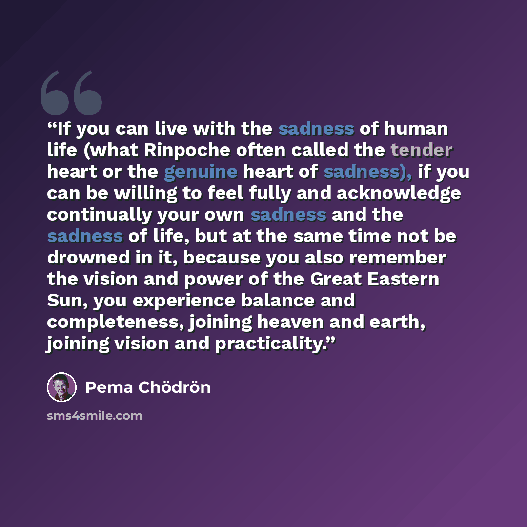 “If you can live with the sadness of human life (what Rinpoche often called the tender heart or the genuine heart of sadness), if you can be willing to feel fully and acknowledge continually your own sadness and the sadness of life, but at the same time not be drowned in it, because you also…” quote by Pema Chödrön