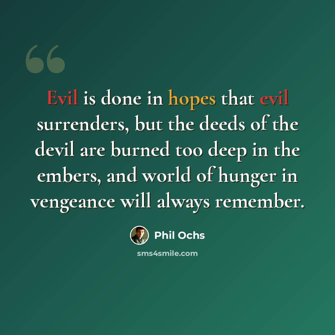 “Evil is done in hopes that evil surrenders, but the deeds of the devil are burned too deep in the embers, and world of hunger in vengeance will always remember.” quote by Phil Ochs