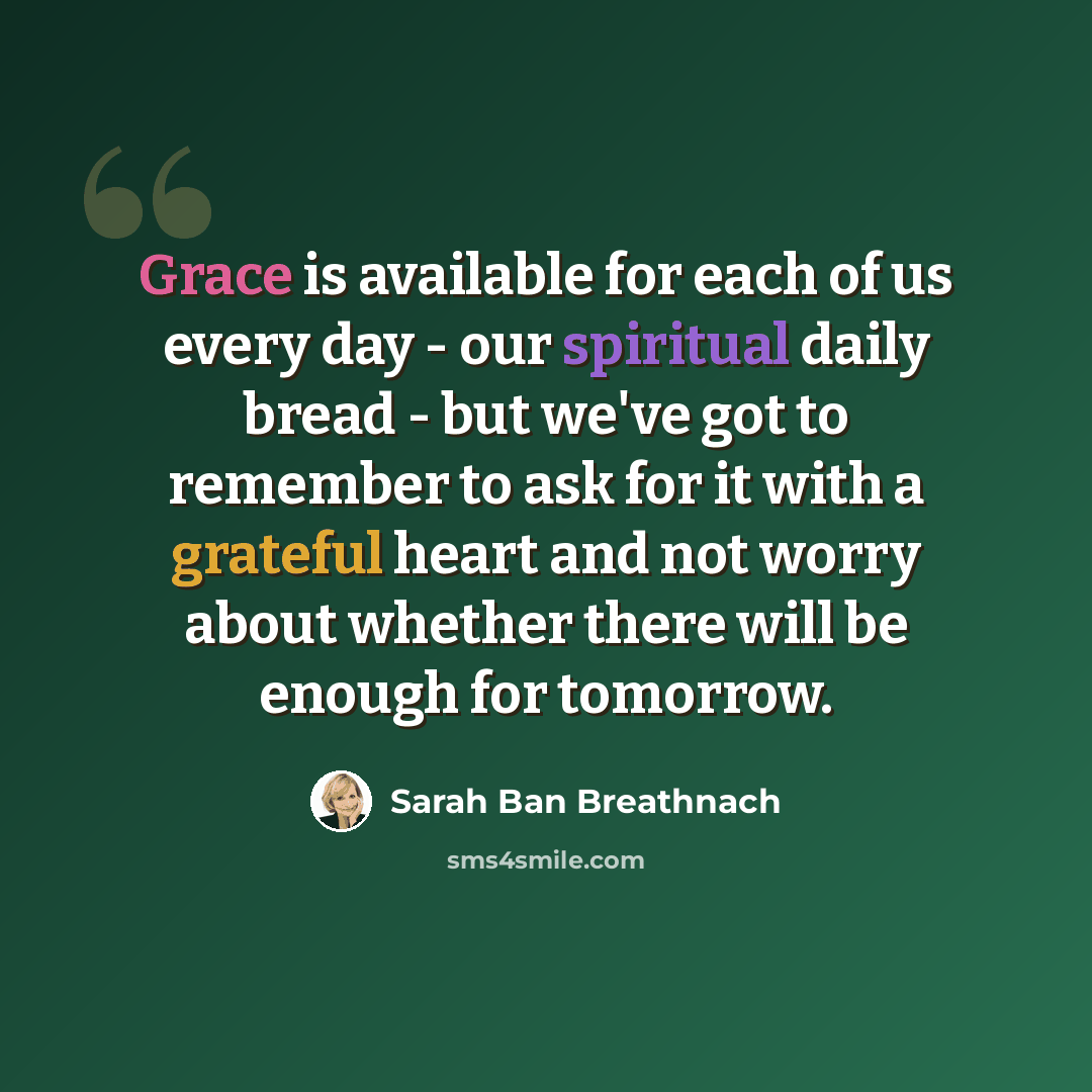 “Grace is available for each of us every day - our spiritual daily bread - but we've got to remember to ask for it with a grateful heart and not worry about whether there will be enough for tomorrow.” quote by Sarah Ban Breathnach