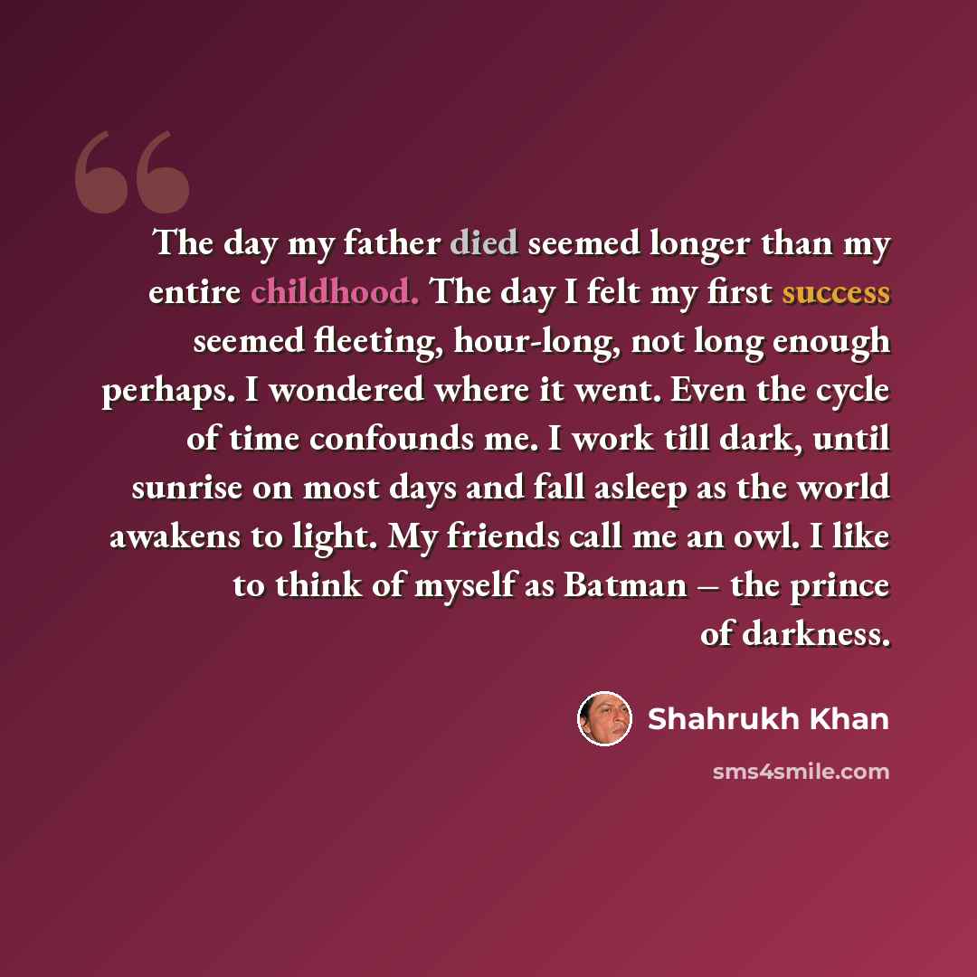 “The day my father died seemed longer than my entire childhood. The day I felt my first success seemed fleeting, hour-long, not long enough perhaps. I wondered where it went. Even the cycle of time confounds me. I work till dark, until sunrise on most days and fall asleep as the world awakens to…” quote by Shahrukh Khan