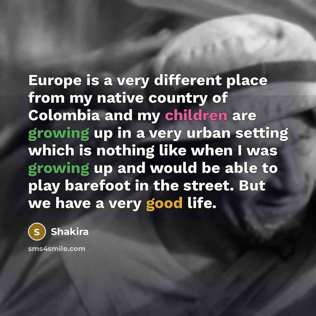 “Europe is a very different place from my native country of Colombia and my children are growing up in a very urban setting which is nothing like when I was growing up and would be able to play barefoot in the street. But we have a very good life.” quote by Shakira