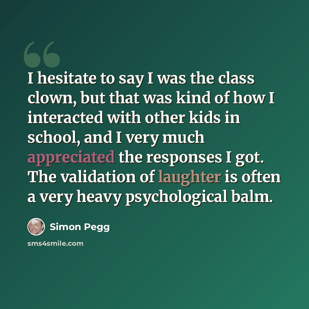“I hesitate to say I was the class clown, but that was kind of how I interacted with other kids in school, and I very much appreciated the responses I got. The validation of laughter is often a very heavy psychological balm.” quote by Simon Pegg