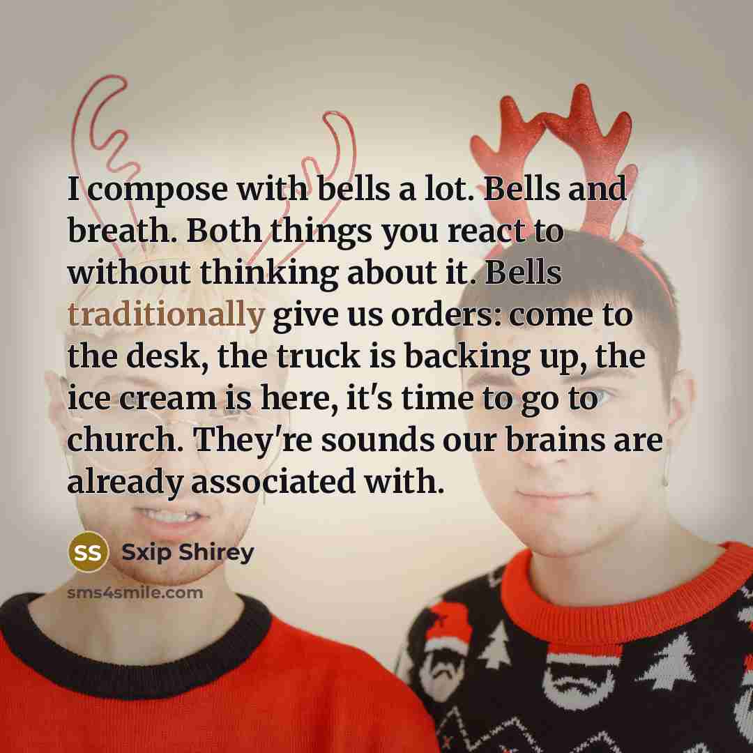 “I compose with bells a lot. Bells and breath. Both things you react to without thinking about it. Bells traditionally give us orders: come to the desk, the truck is backing up, the ice cream is here, it's time to go to church. They're sounds our brains are already associated with.” quote by Sxip Shirey