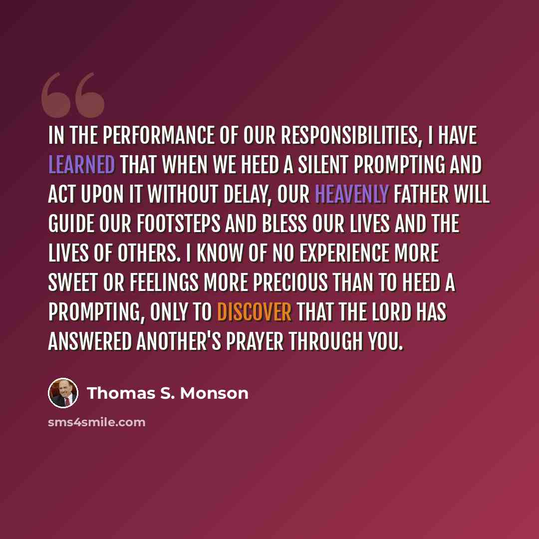 “In the performance of our responsibilities, I have learned that when we heed a silent prompting and act upon it without delay, our Heavenly Father will guide our footsteps and bless our lives and the lives of others. I know of no experience more sweet or feelings more precious than to heed a…” quote by Thomas S. Monson