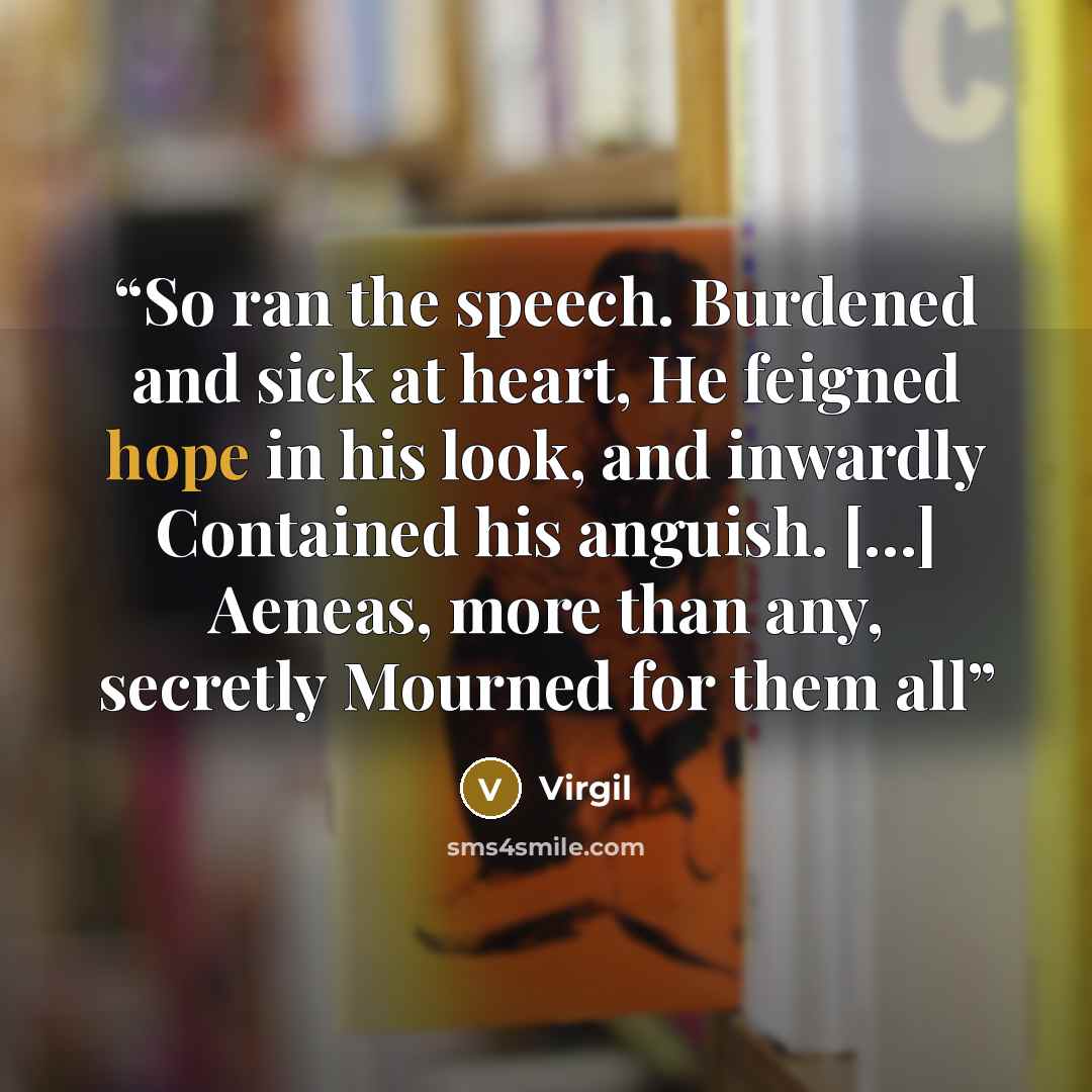 “So ran the speech. Burdened and sick at heart, He feigned hope in his look, and inwardly Contained his anguish. […] Aeneas, more than any, secretly Mourned for them all” quote by Virgil