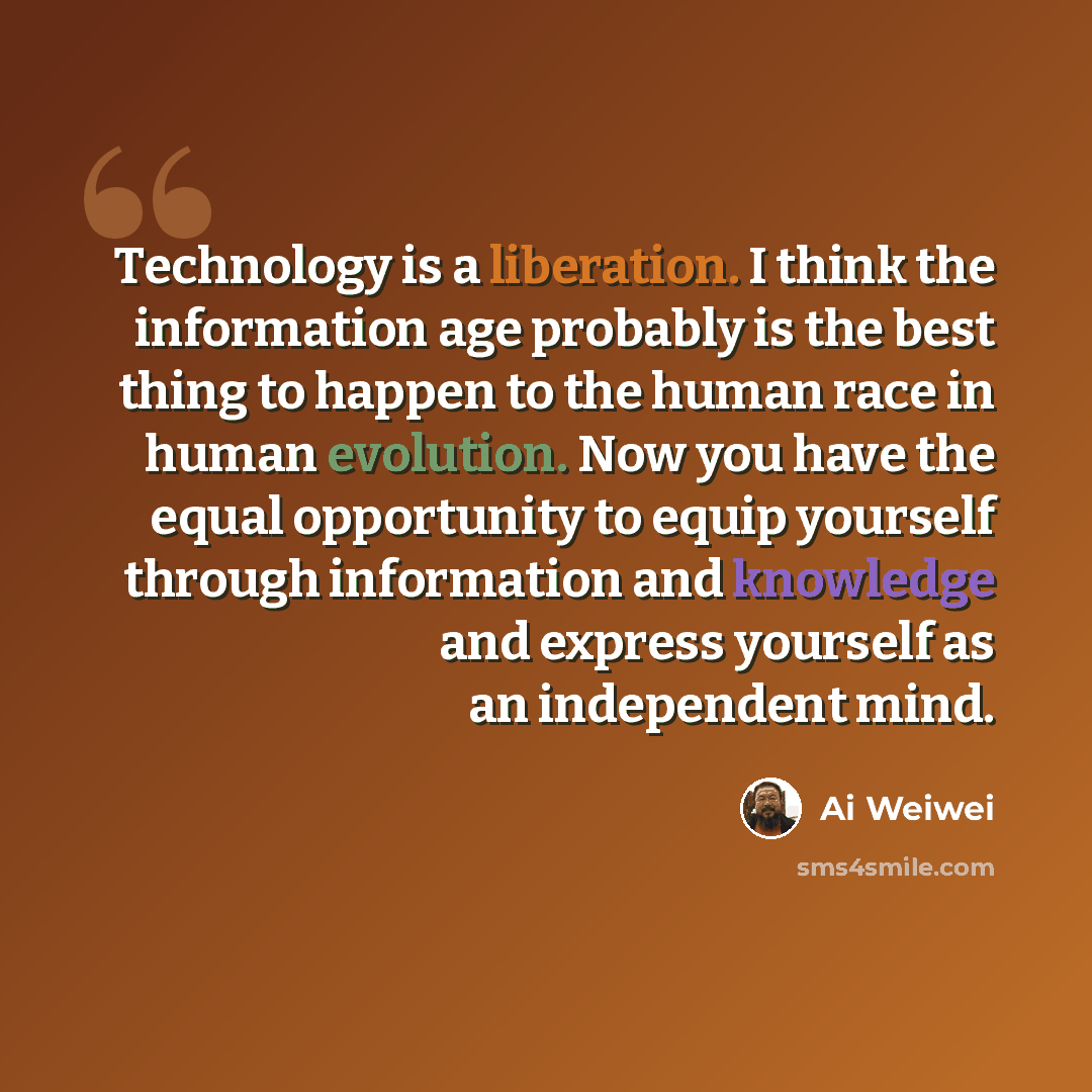“Technology is a liberation. I think the information age probably is the best thing to happen to the human race in human evolution. Now you have the equal opportunity to equip yourself through information and knowledge and express yourself as an independent mind.” quote by Ai Weiwei