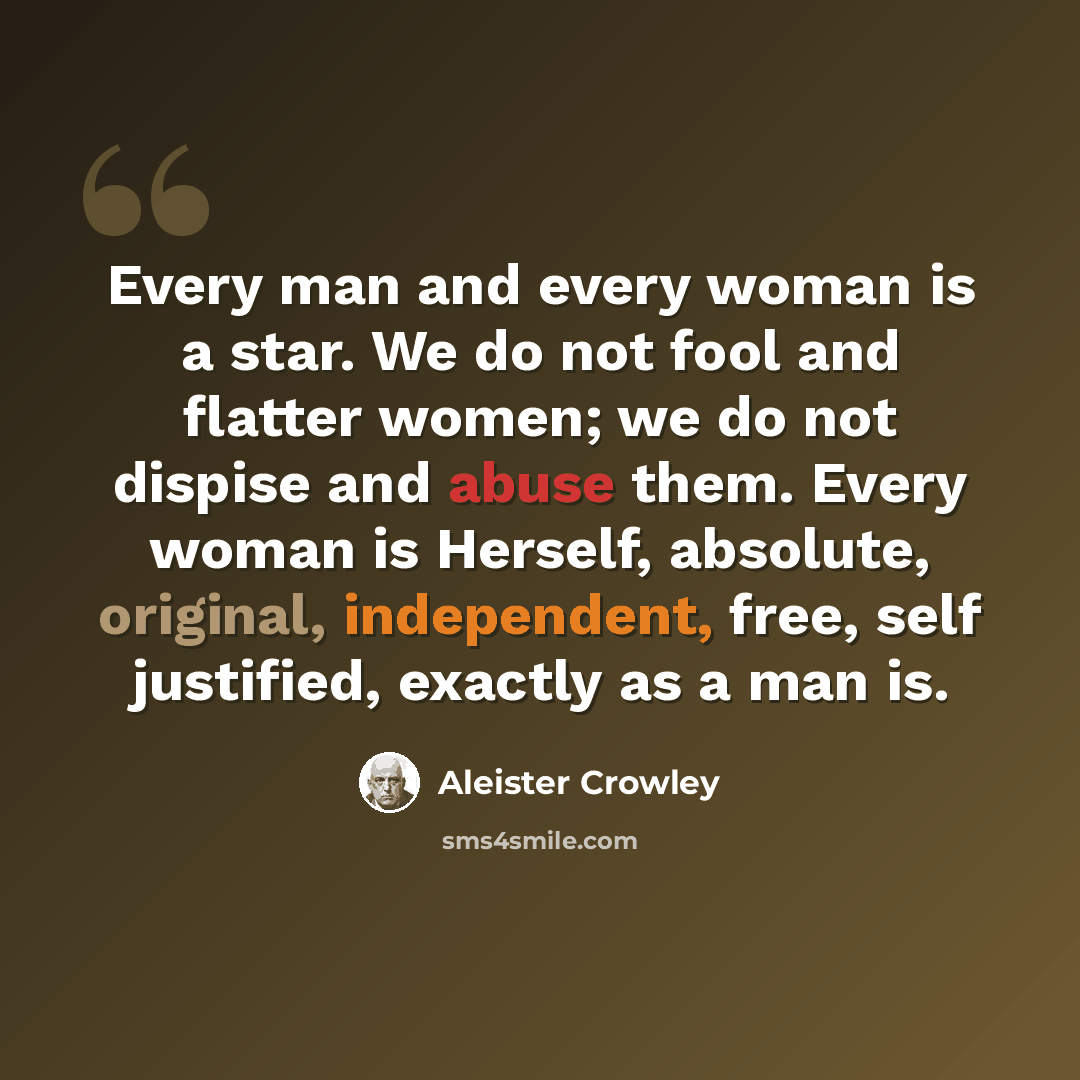 “Every man and every woman is a star. We do not fool and flatter women; we do not dispise and abuse them. Every woman is Herself, absolute, original, independent, free, self justified, exactly as a man is.” quote by Aleister Crowley