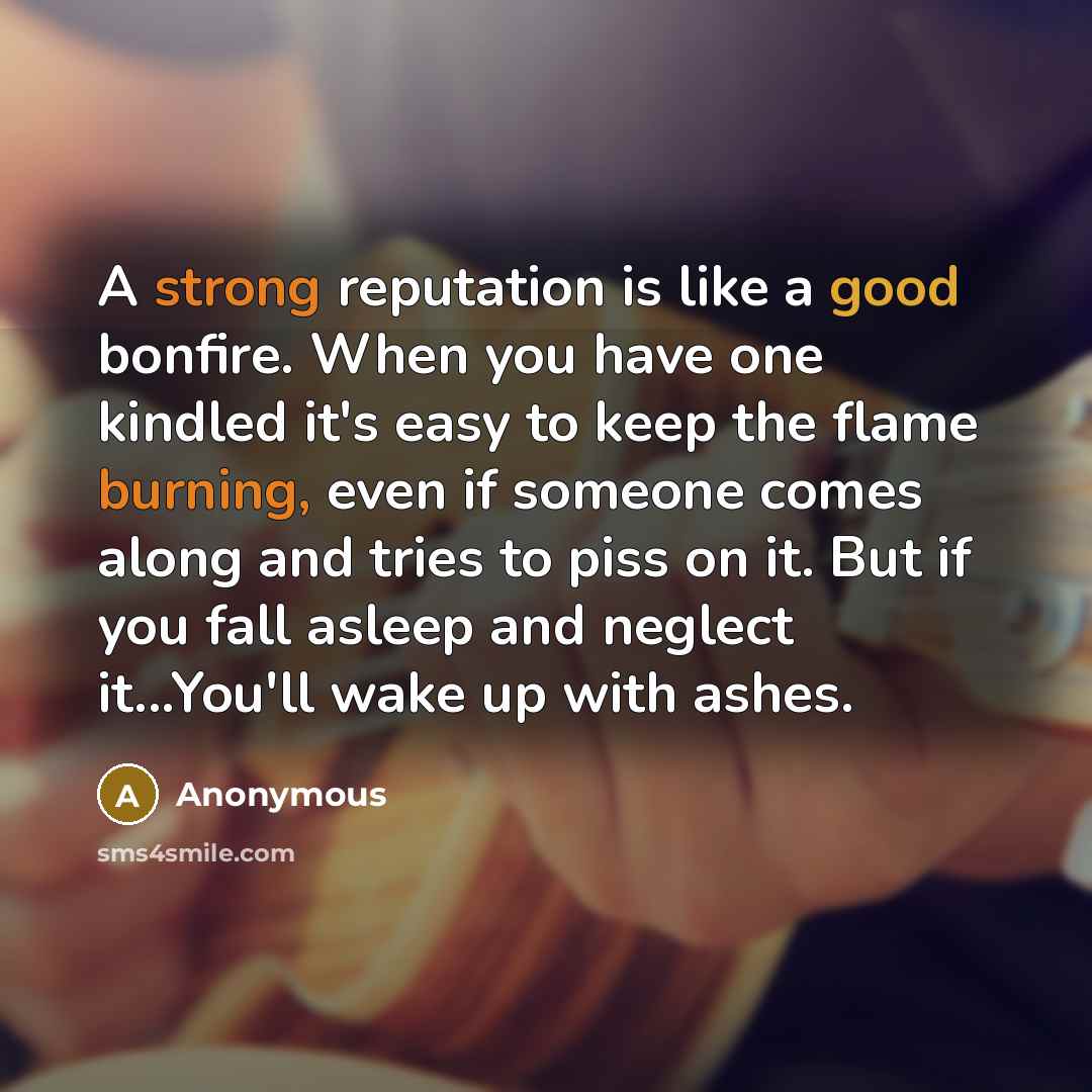 “A strong reputation is like a good bonfire. When you have one kindled it's easy to keep the flame burning, even if someone comes along and tries to piss on it. But if you fall asleep and neglect it...You'll wake up with ashes.” quote by Anonymous