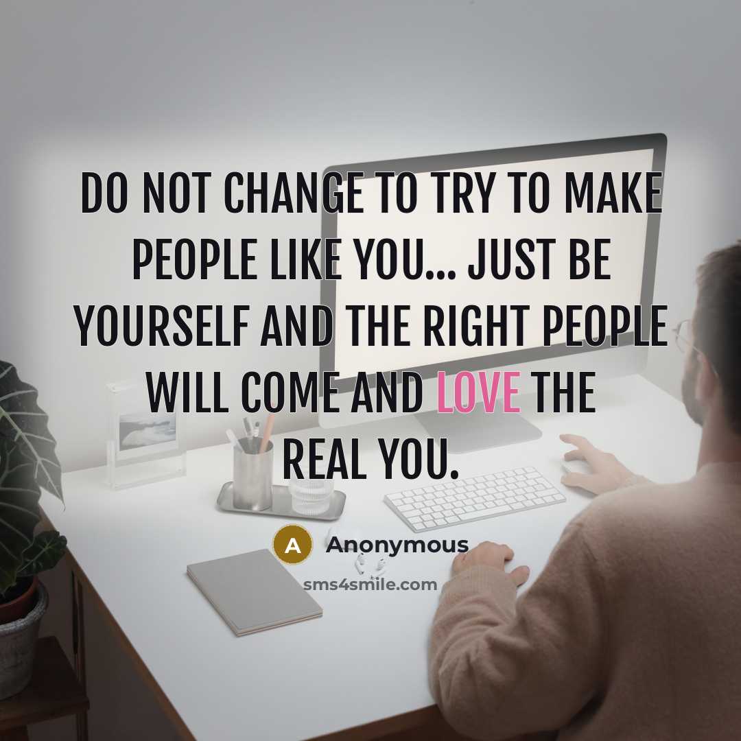 “Do not change to try to make people like you... Just be yourself and the right people will come and love the real you.” quote by Anonymous
