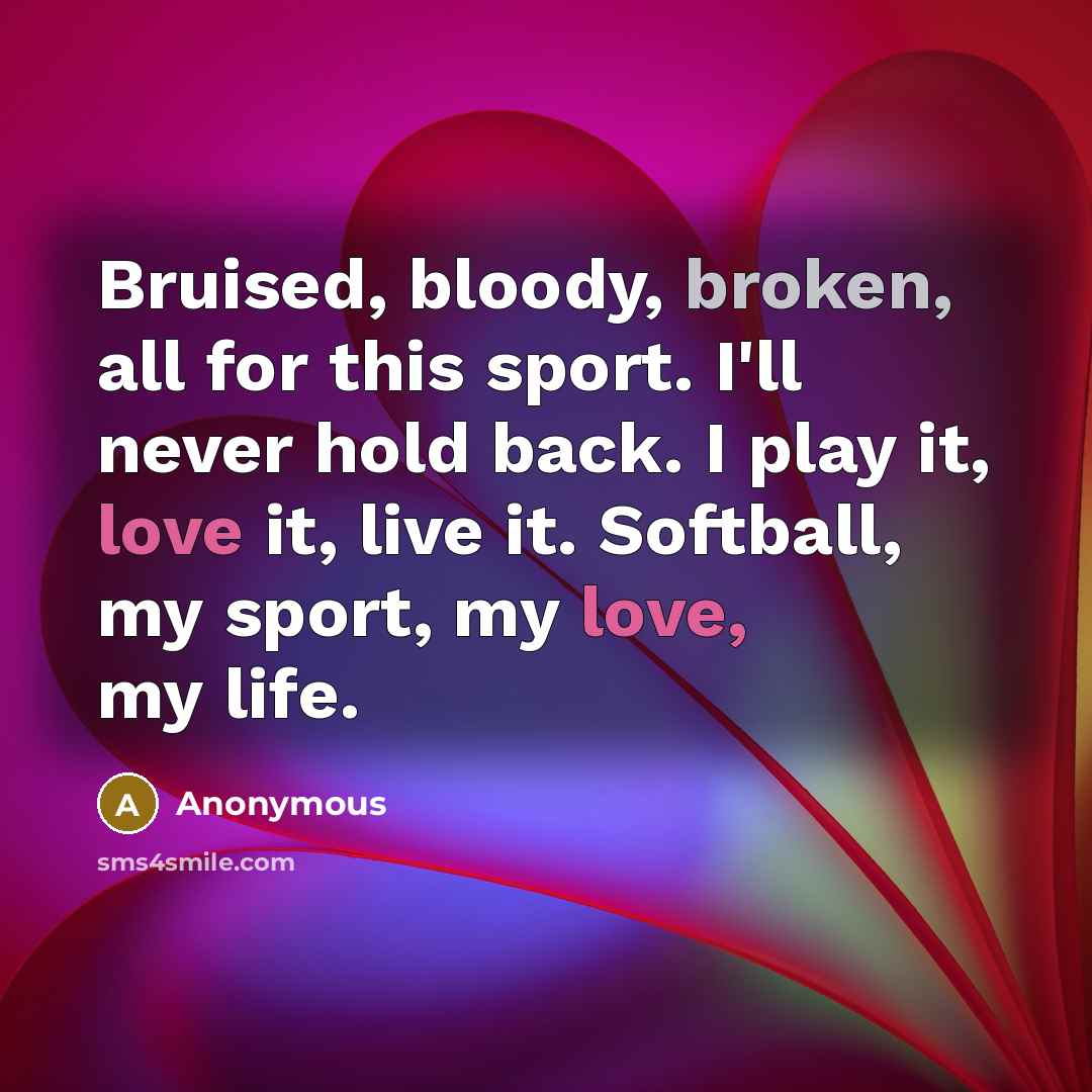 “Bruised, bloody, broken, all for this sport. I'll never hold back. I play it, love it, live it. Softball, my sport, my love, my life.” quote by Anonymous