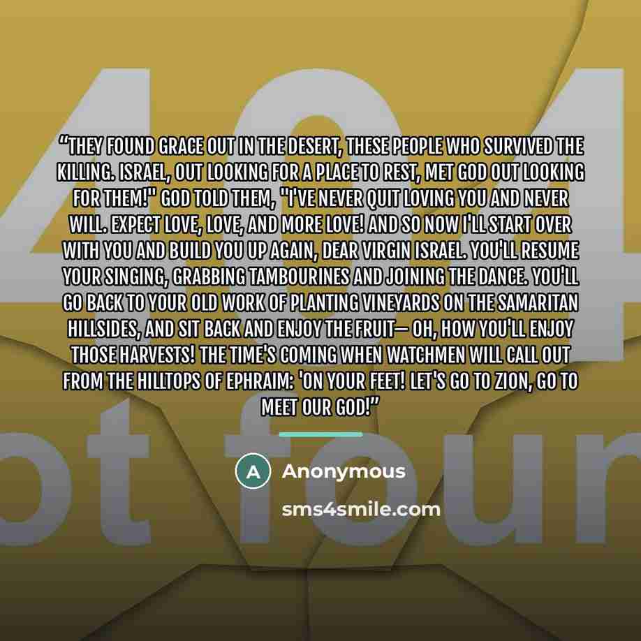 “They found grace out in the desert, these people who survived the killing. Israel, out looking for a place to rest, met God out looking for them!" God told them, "I've never quit loving you and never will. Expect love, love, and more love! And so now I'll start over with you and build you up…” quote by Anonymous
