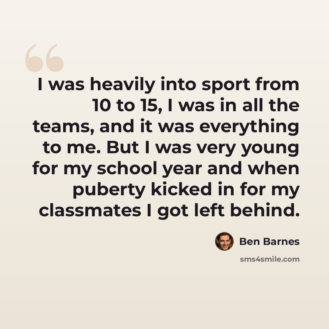 “I was heavily into sport from 10 to 15, I was in all the teams, and it was everything to me. But I was very young for my school year and when puberty kicked in for my classmates I got left behind.” quote by Ben Barnes