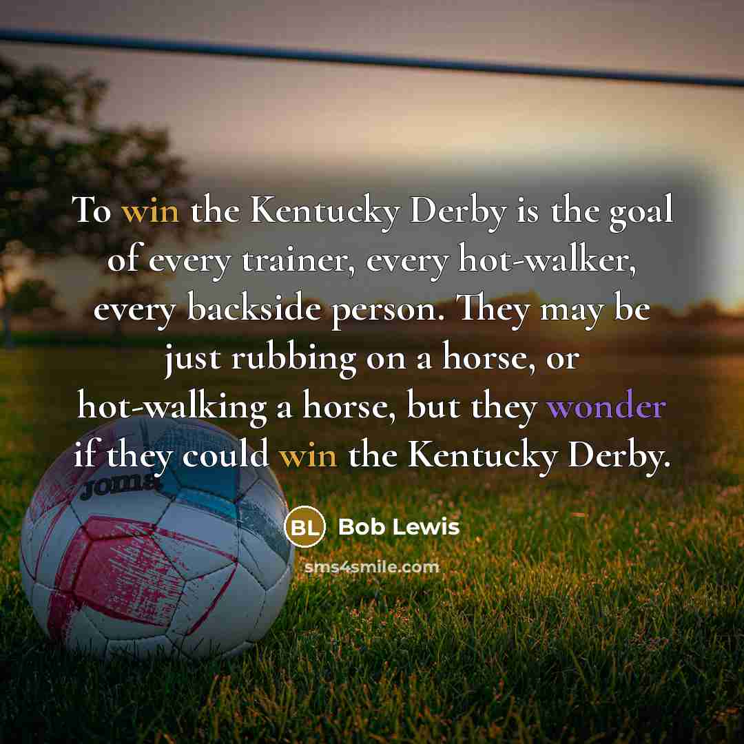 “To win the Kentucky Derby is the goal of every trainer, every hot-walker, every backside person. They may be just rubbing on a horse, or hot-walking a horse, but they wonder if they could win the Kentucky Derby.” quote by Bob Lewis