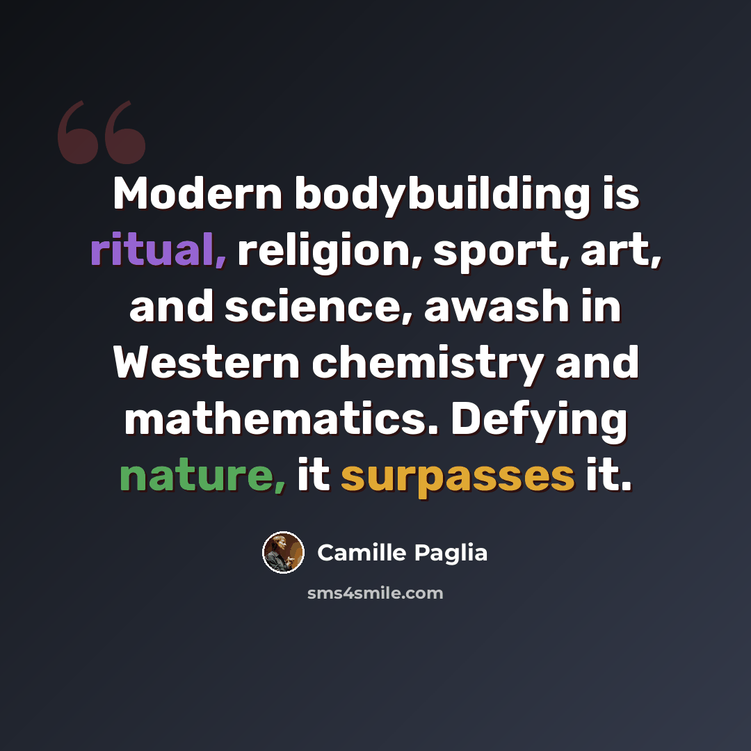 “Modern bodybuilding is ritual, religion, sport, art, and science, awash in Western chemistry and mathematics. Defying nature, it surpasses it.” quote by Camille Paglia