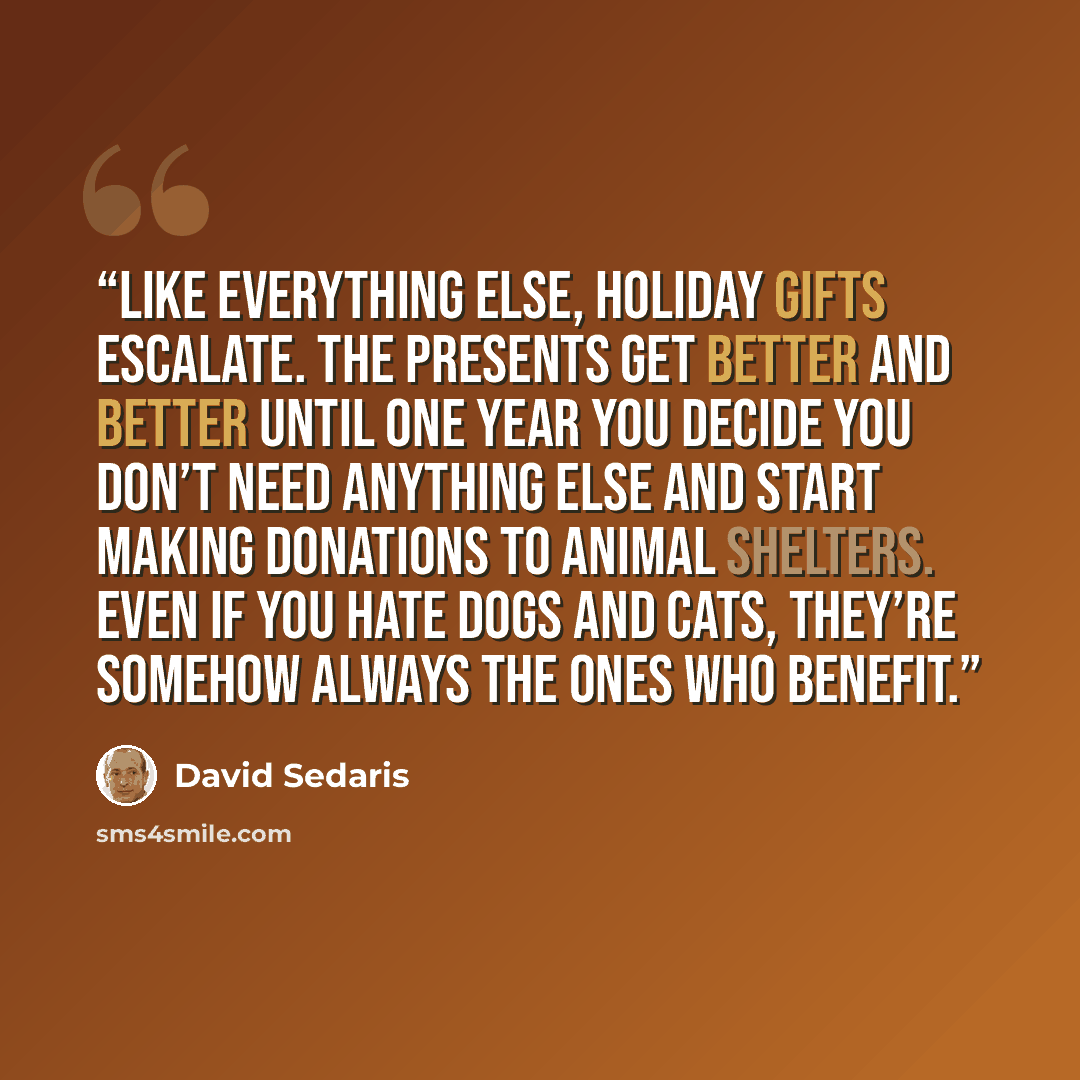 “Like everything else, holiday gifts escalate. The presents get better and better until one year you decide you don’t need anything else and start making donations to animal shelters. Even if you hate dogs and cats, they’re somehow always the ones who benefit.” quote by David Sedaris