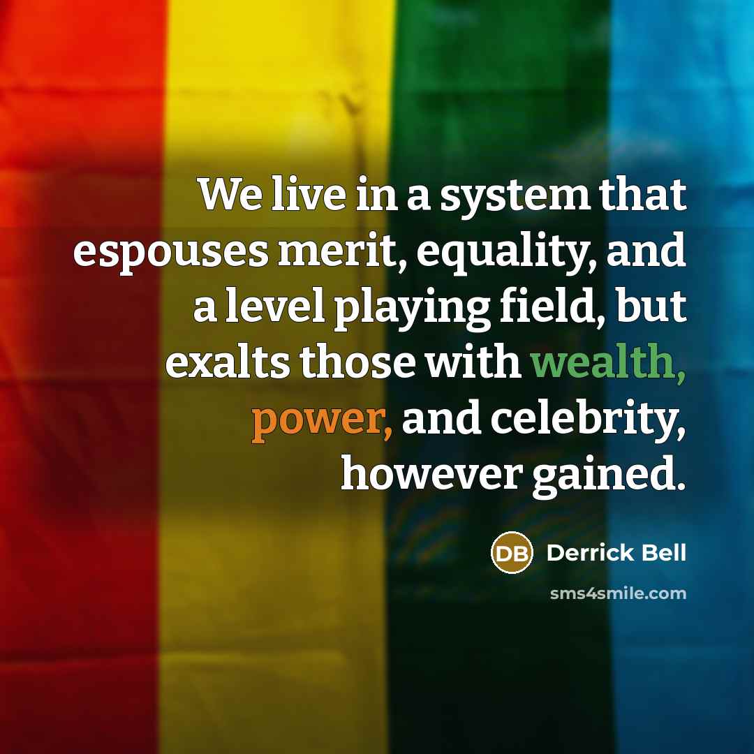 “We live in a system that espouses merit, equality, and a level playing field, but exalts those with wealth, power, and celebrity, however gained.” quote by Derrick Bell