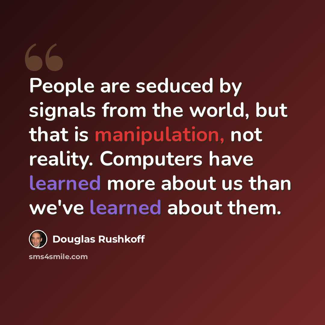 “People are seduced by signals from the world, but that is manipulation, not reality. Computers have learned more about us than we've learned about them.” quote by Douglas Rushkoff