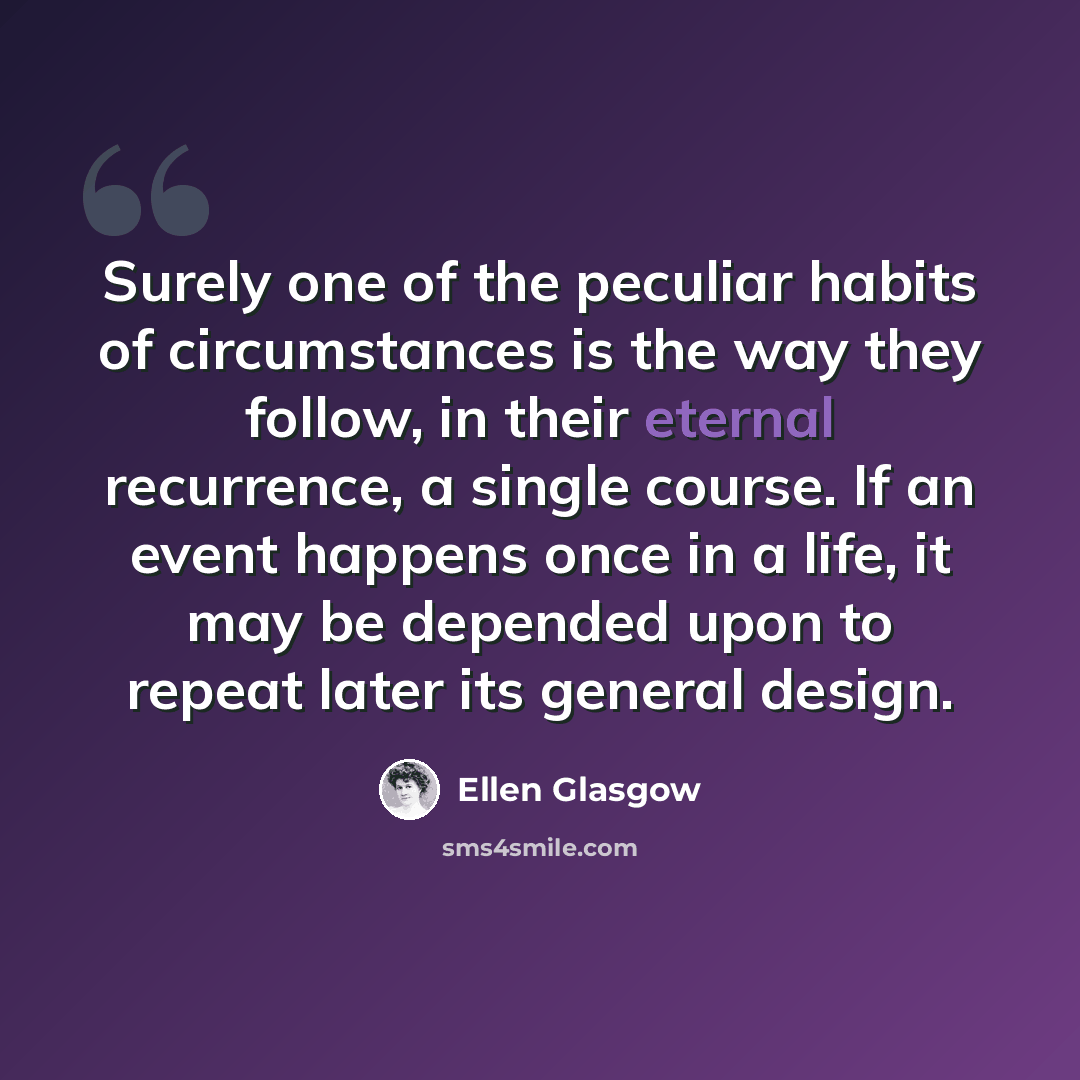 “Surely one of the peculiar habits of circumstances is the way they follow, in their eternal recurrence, a single course. If an event happens once in a life, it may be depended upon to repeat later its general design.” quote by Ellen Glasgow