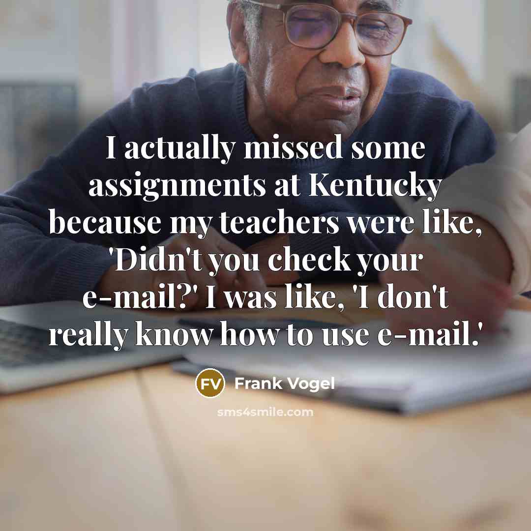 “I actually missed some assignments at Kentucky because my teachers were like, 'Didn't you check your e-mail?' I was like, 'I don't really know how to use e-mail.'” quote by Frank Vogel