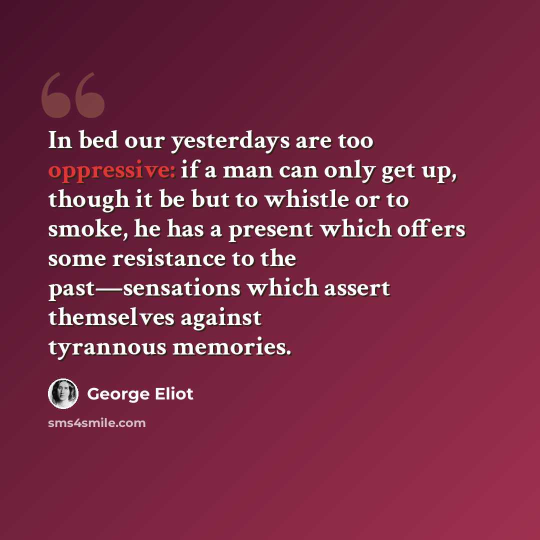 “In bed our yesterdays are too oppressive: if a man can only get up, though it be but to whistle or to smoke, he has a present which offers some resistance to the past—sensations which assert themselves against tyrannous memories.” quote by George Eliot
