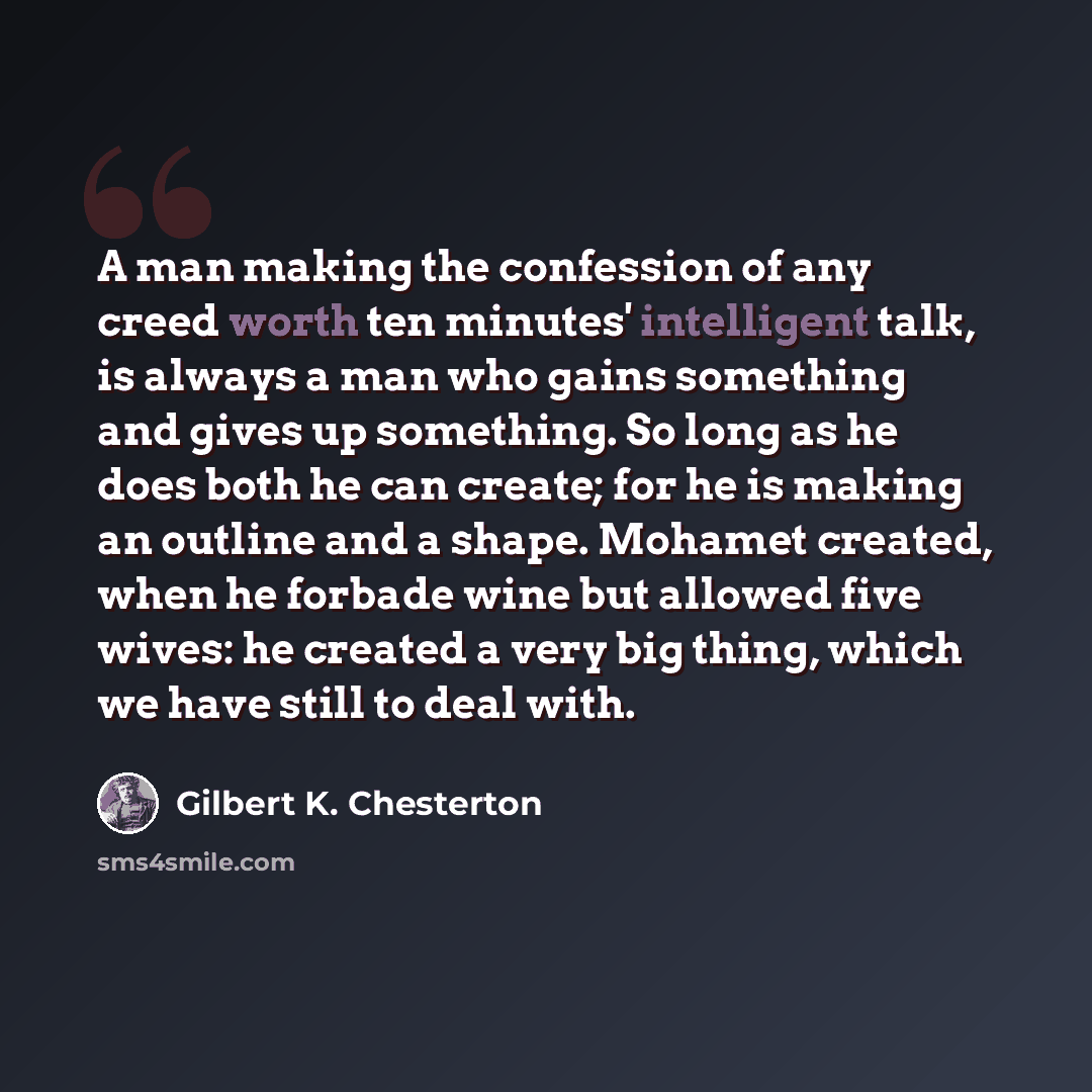 “A man making the confession of any creed worth ten minutes' intelligent talk, is always a man who gains something and gives up something. So long as he does both he can create; for he is making an outline and a shape. Mohamet created, when he forbade wine but allowed five wives: he created a very…” quote by Gilbert K. Chesterton