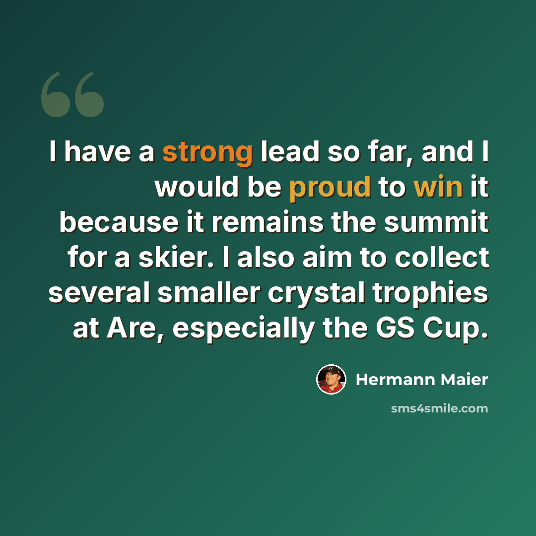“I have a strong lead so far, and I would be proud to win it because it remains the summit for a skier. I also aim to collect several smaller crystal trophies at Are, especially the GS Cup.” quote by Hermann Maier