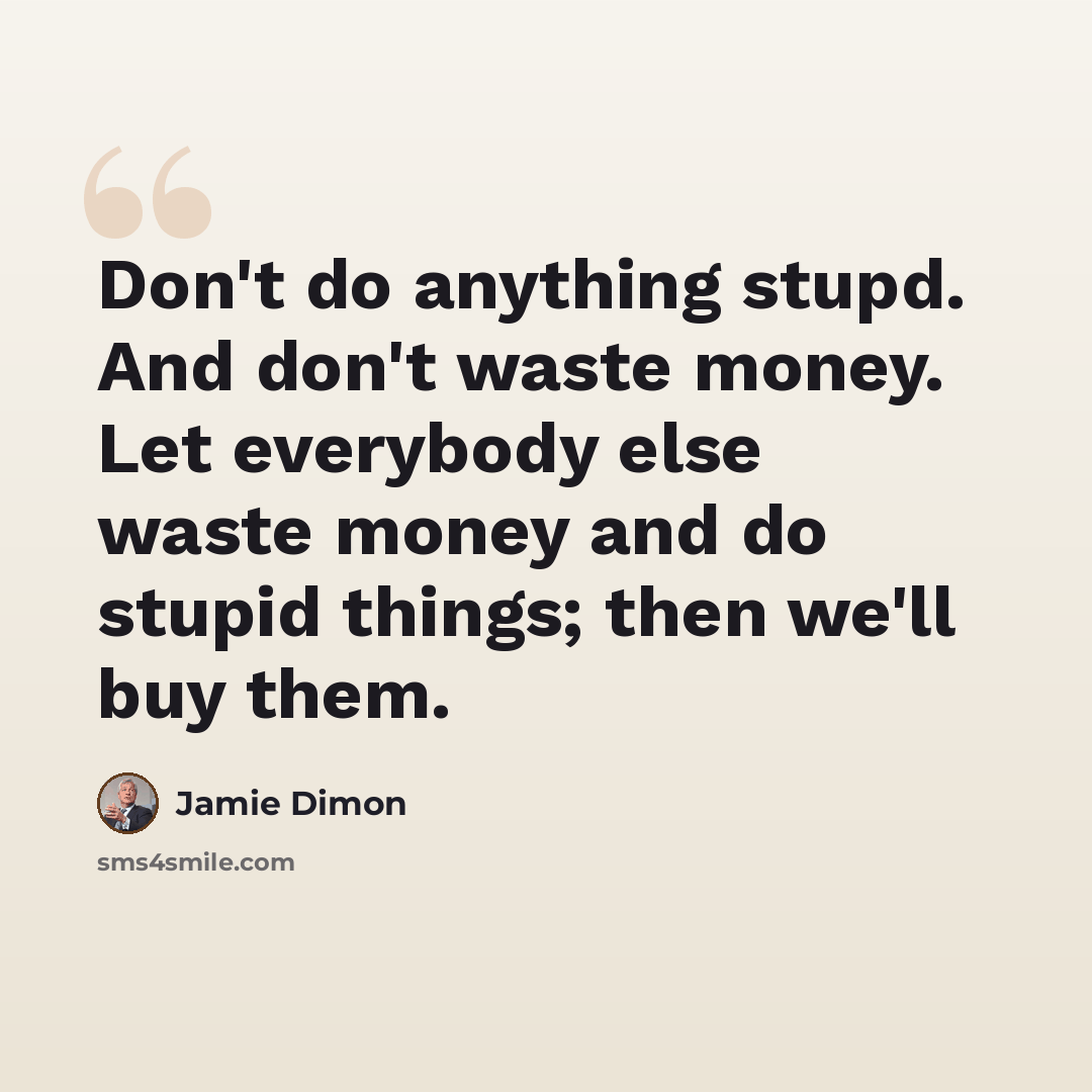 “Don't do anything stupd. And don't waste money. Let everybody else waste money and do stupid things; then we'll buy them.” quote by Jamie Dimon
