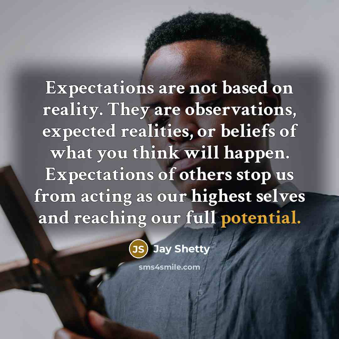 “Expectations are not based on reality. They are observations, expected realities, or beliefs of what you think will happen. Expectations of others stop us from acting as our highest selves and reaching our full potential.” quote by Jay Shetty