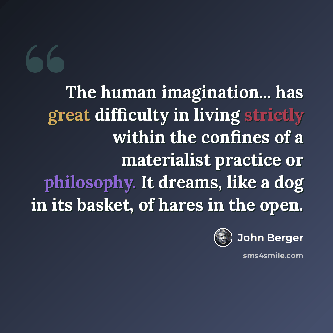 “The human imagination... has great difficulty in living strictly within the confines of a materialist practice or philosophy. It dreams, like a dog in its basket, of hares in the open.” quote by John Berger