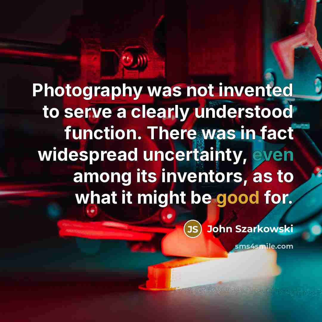 “Photography was not invented to serve a clearly understood function. There was in fact widespread uncertainty, even among its inventors, as to what it might be good for.” quote by John Szarkowski