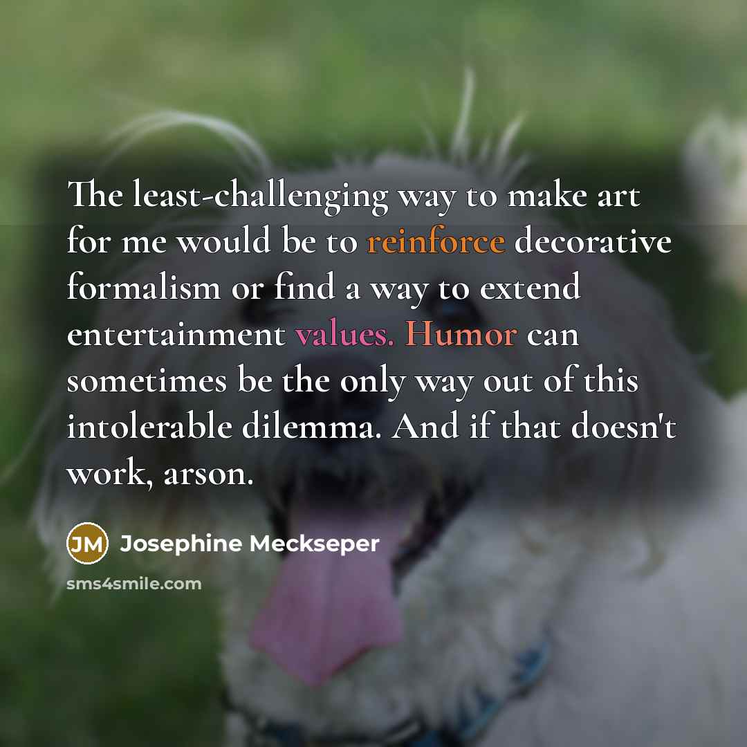 “The least-challenging way to make art for me would be to reinforce decorative formalism or find a way to extend entertainment values. Humor can sometimes be the only way out of this intolerable dilemma. And if that doesn't work, arson.” quote by Josephine Meckseper