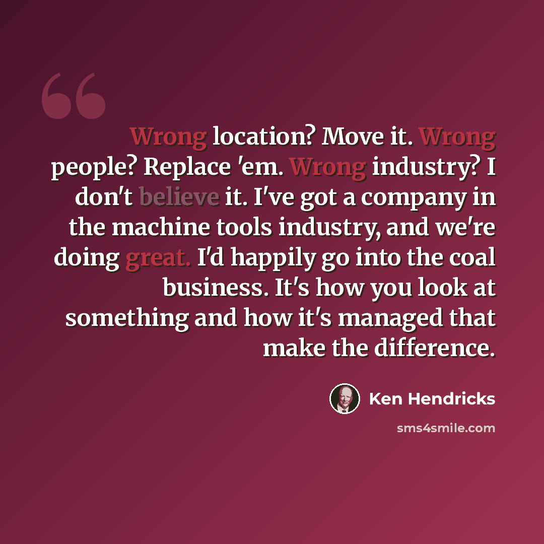 “Wrong location? Move it. Wrong people? Replace 'em. Wrong industry? I don't believe it. I've got a company in the machine tools industry, and we're doing great. I'd happily go into the coal business. It's how you look at something and how it's managed that make the difference.” quote by Ken Hendricks