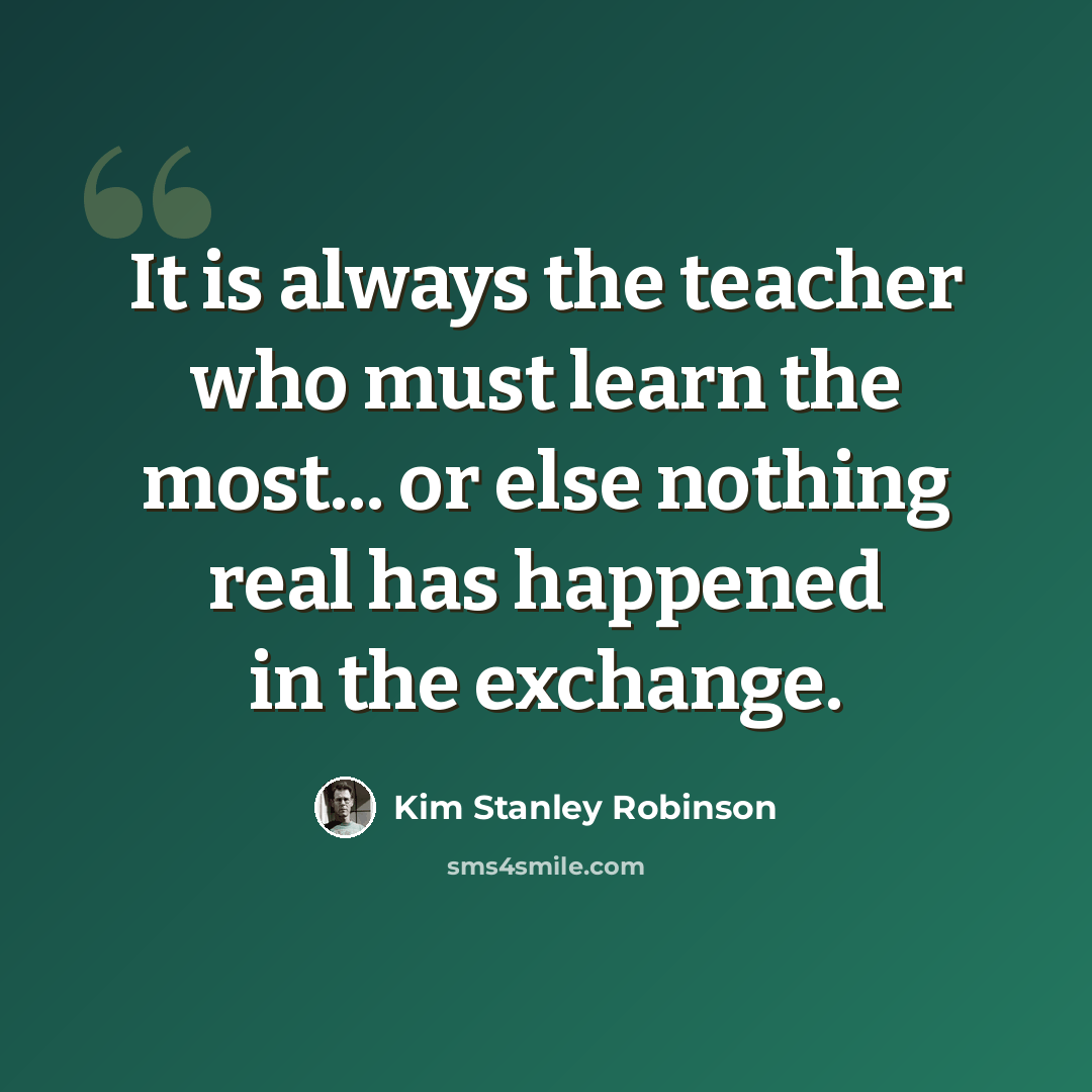 “It is always the teacher who must learn the most... or else nothing real has happened in the exchange.” quote by Kim Stanley Robinson