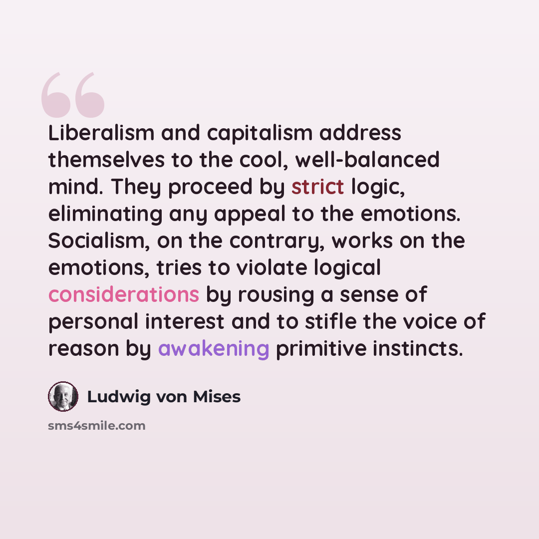 “Liberalism and capitalism address themselves to the cool, well-balanced mind. They proceed by strict logic, eliminating any appeal to the emotions. Socialism, on the contrary, works on the emotions, tries to violate logical considerations by rousing a sense of personal interest and to stifle the…” quote by Ludwig von Mises