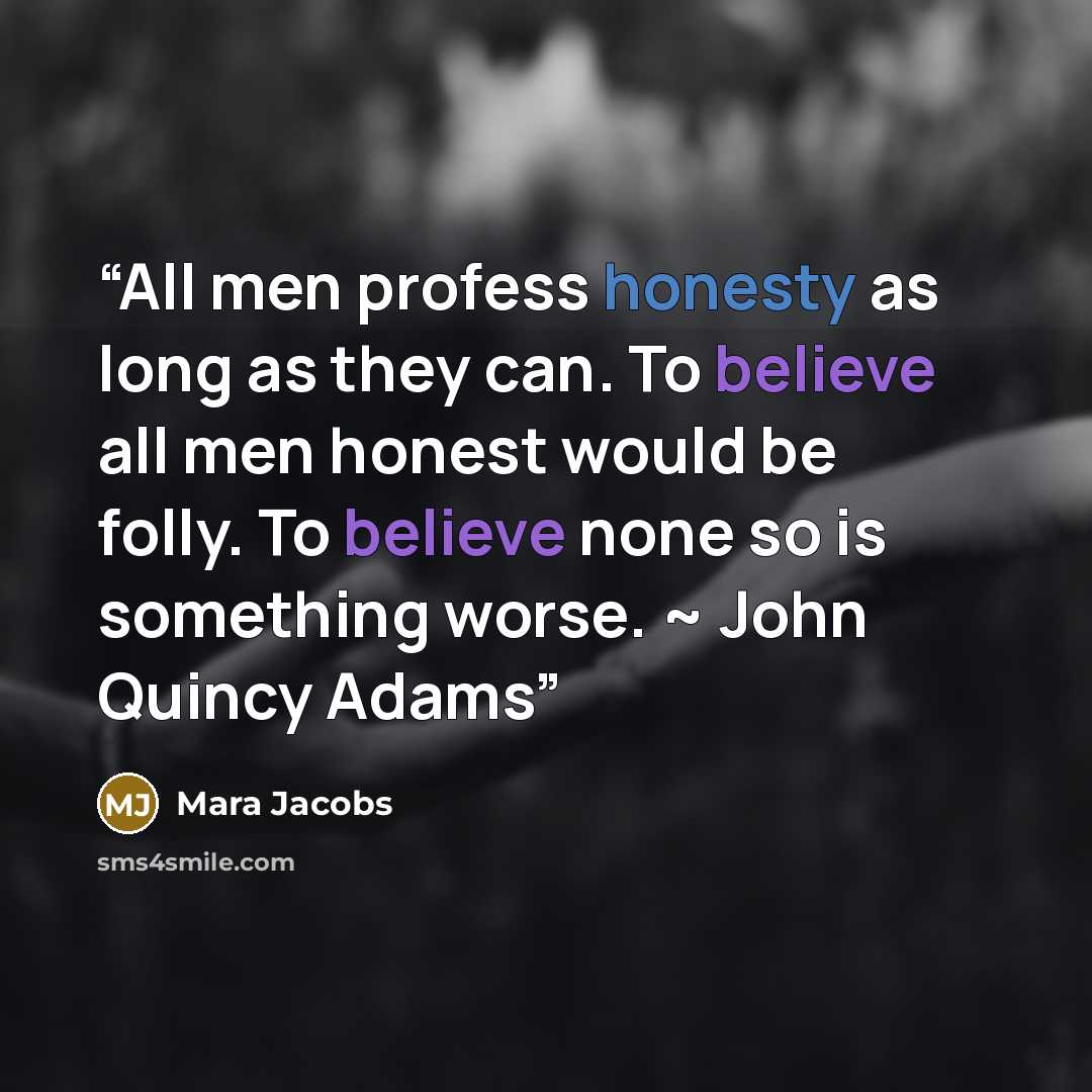 “All men profess honesty as long as they can. To believe all men honest would be folly. To believe none so is something worse. ~ John Quincy Adams” quote by Mara Jacobs