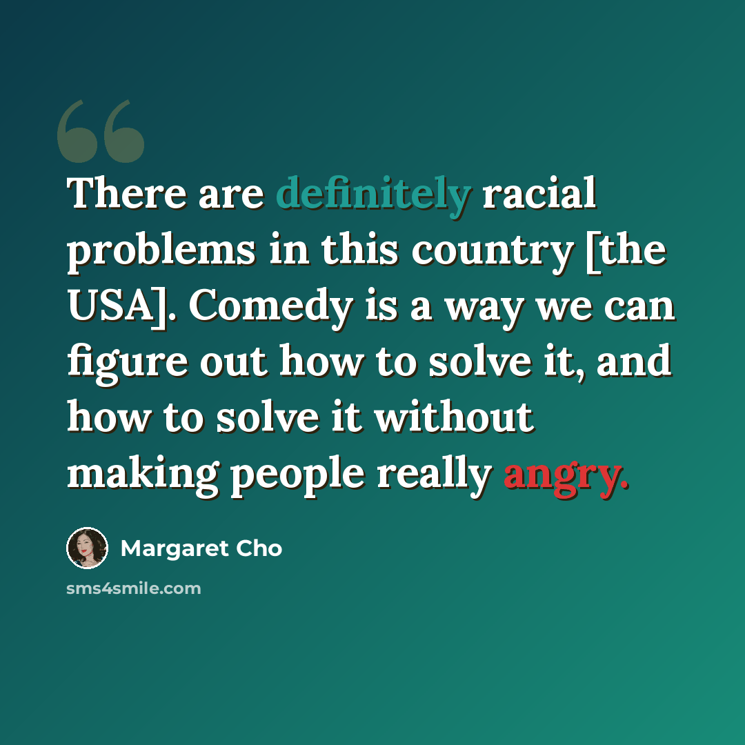 “There are definitely racial problems in this country [the USA]. Comedy is a way we can figure out how to solve it, and how to solve it without making people really angry.” quote by Margaret Cho
