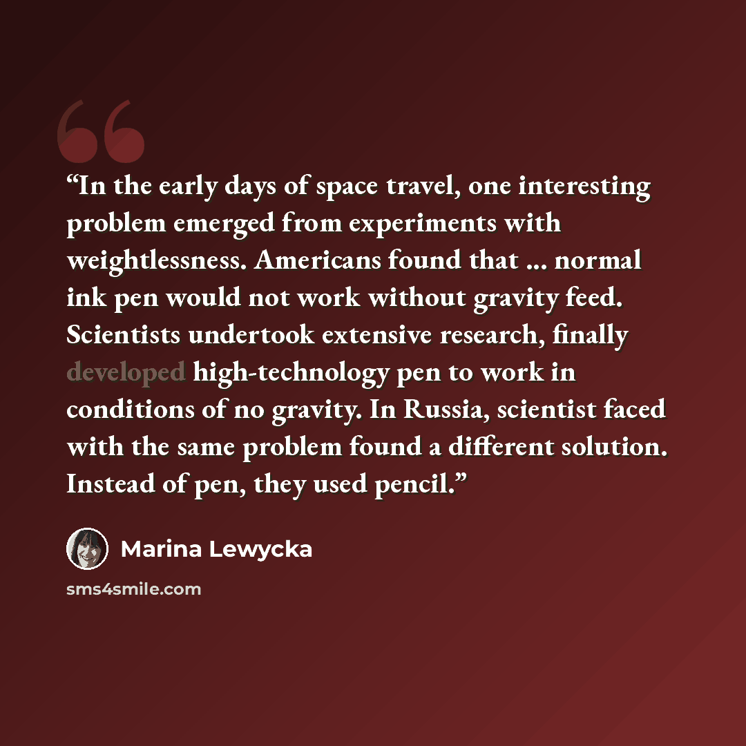 “In the early days of space travel, one interesting problem emerged from experiments with weightlessness. Americans found that ... normal ink pen would not work without gravity feed. Scientists undertook extensive research, finally developed high-technology pen to work in conditions of no gravity…” quote by Marina Lewycka