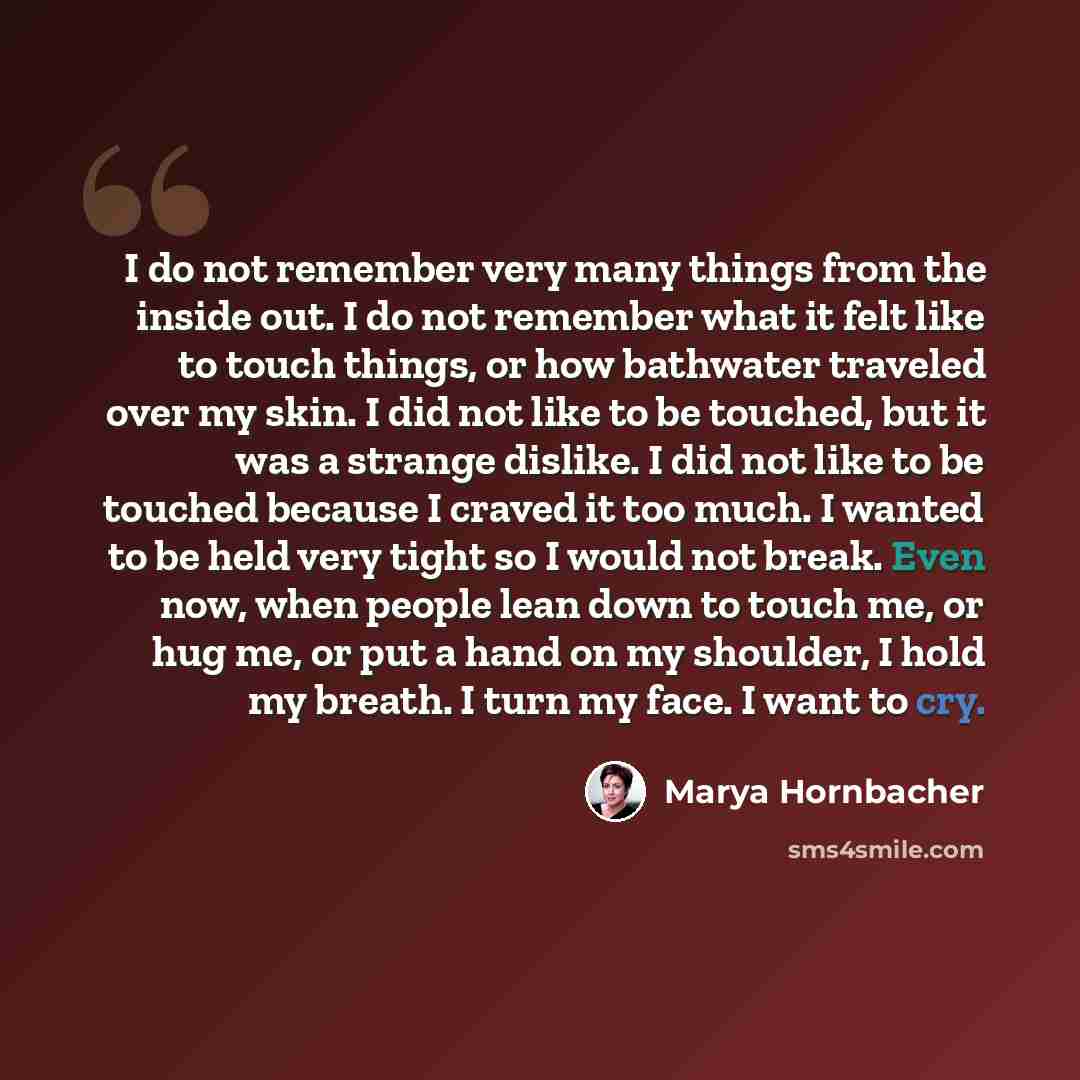 “I do not remember very many things from the inside out. I do not remember what it felt like to touch things, or how bathwater traveled over my skin. I did not like to be touched, but it was a strange dislike. I did not like to be touched because I craved it too much. I wanted to be held very tight…” quote by Marya Hornbacher
