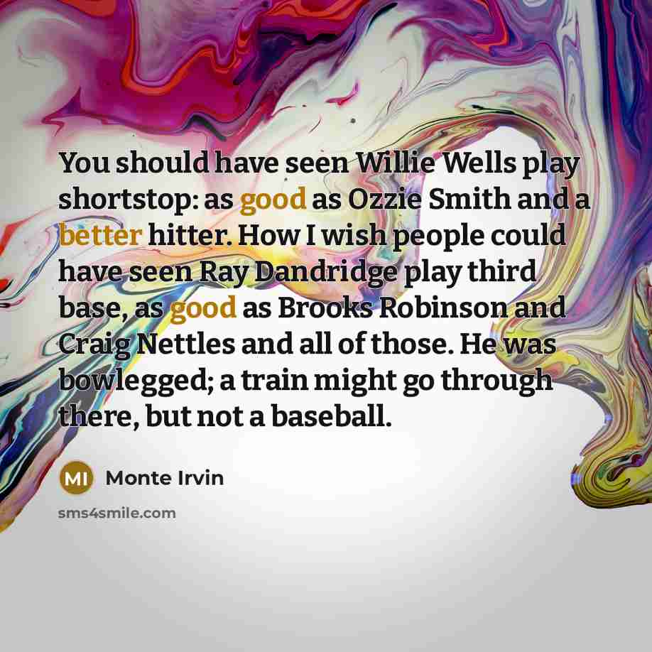 “You should have seen Willie Wells play shortstop: as good as Ozzie Smith and a better hitter. How I wish people could have seen Ray Dandridge play third base, as good as Brooks Robinson and Craig Nettles and all of those. He was bowlegged; a train might go through there, but not a baseball.” quote by Monte Irvin