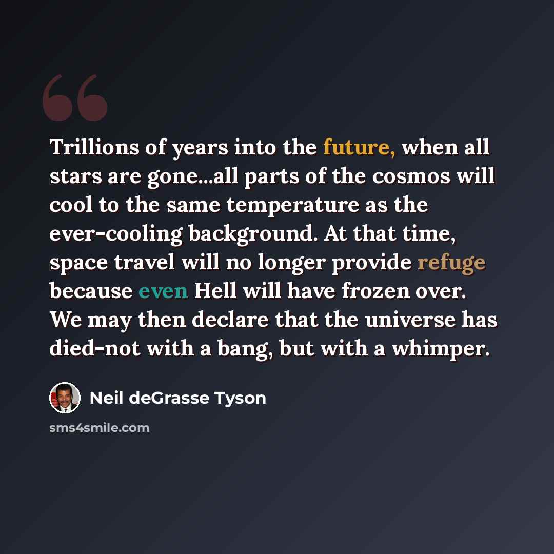 “Trillions of years into the future, when all stars are gone...all parts of the cosmos will cool to the same temperature as the ever-cooling background. At that time, space travel will no longer provide refuge because even Hell will have frozen over. We may then declare that the universe has…” quote by Neil deGrasse Tyson