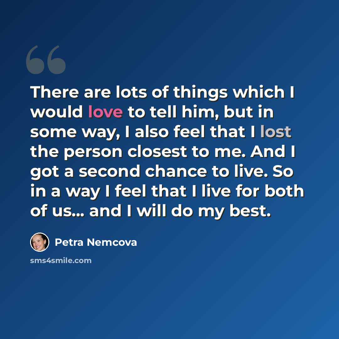 “There are lots of things which I would love to tell him, but in some way, I also feel that I lost the person closest to me. And I got a second chance to live. So in a way I feel that I live for both of us... and I will do my best.” quote by Petra Nemcova