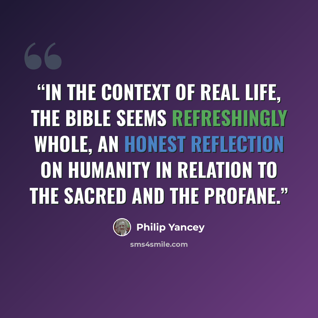 “In the context of real life, the Bible seems refreshingly whole, an honest reflection on humanity in relation to the sacred and the profane.” quote by Philip Yancey