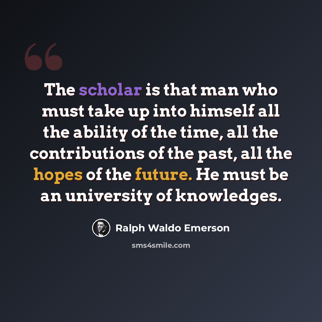 “The scholar is that man who must take up into himself all the ability of the time, all the contributions of the past, all the hopes of the future. He must be an university of knowledges.” quote by Ralph Waldo Emerson