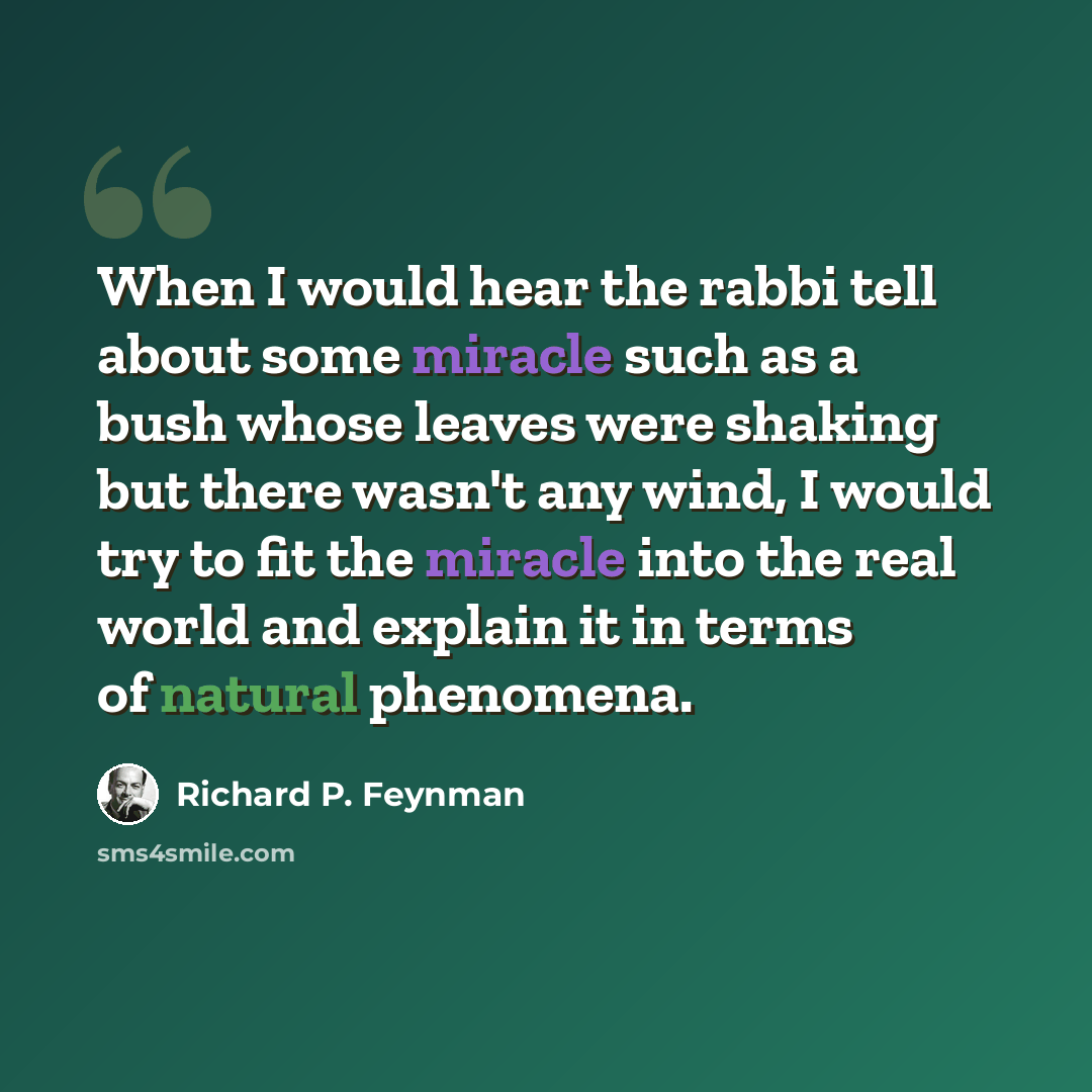 “When I would hear the rabbi tell about some miracle such as a bush whose leaves were shaking but there wasn't any wind, I would try to fit the miracle into the real world and explain it in terms of natural phenomena.” quote by Richard P. Feynman