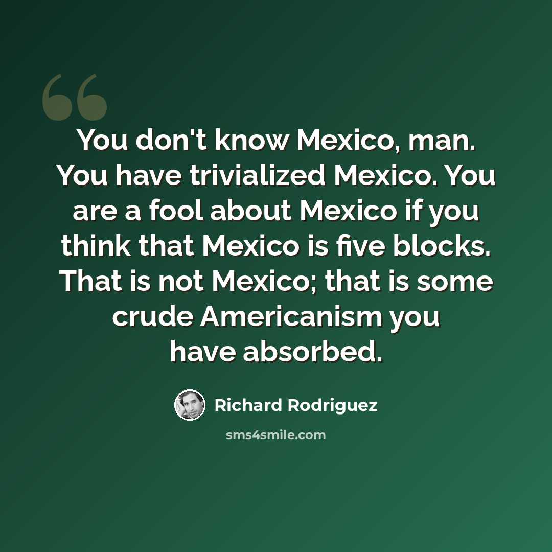 “You don't know Mexico, man. You have trivialized Mexico. You are a fool about Mexico if you think that Mexico is five blocks. That is not Mexico; that is some crude Americanism you have absorbed.” quote by Richard Rodriguez