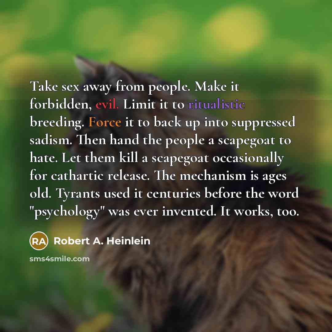 “Take sex away from people. Make it forbidden, evil. Limit it to ritualistic breeding. Force it to back up into suppressed sadism. Then hand the people a scapegoat to hate. Let them kill a scapegoat occasionally for cathartic release. The mechanism is ages old. Tyrants used it centuries before the…” quote by Robert A. Heinlein