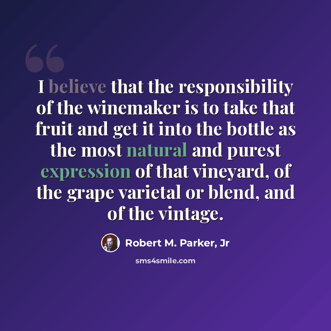 “I believe that the responsibility of the winemaker is to take that fruit and get it into the bottle as the most natural and purest expression of that vineyard, of the grape varietal or blend, and of the vintage.” quote by Robert M. Parker, Jr