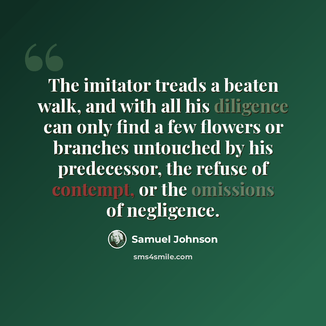 “The imitator treads a beaten walk, and with all his diligence can only find a few flowers or branches untouched by his predecessor, the refuse of contempt, or the omissions of negligence.” quote by Samuel Johnson