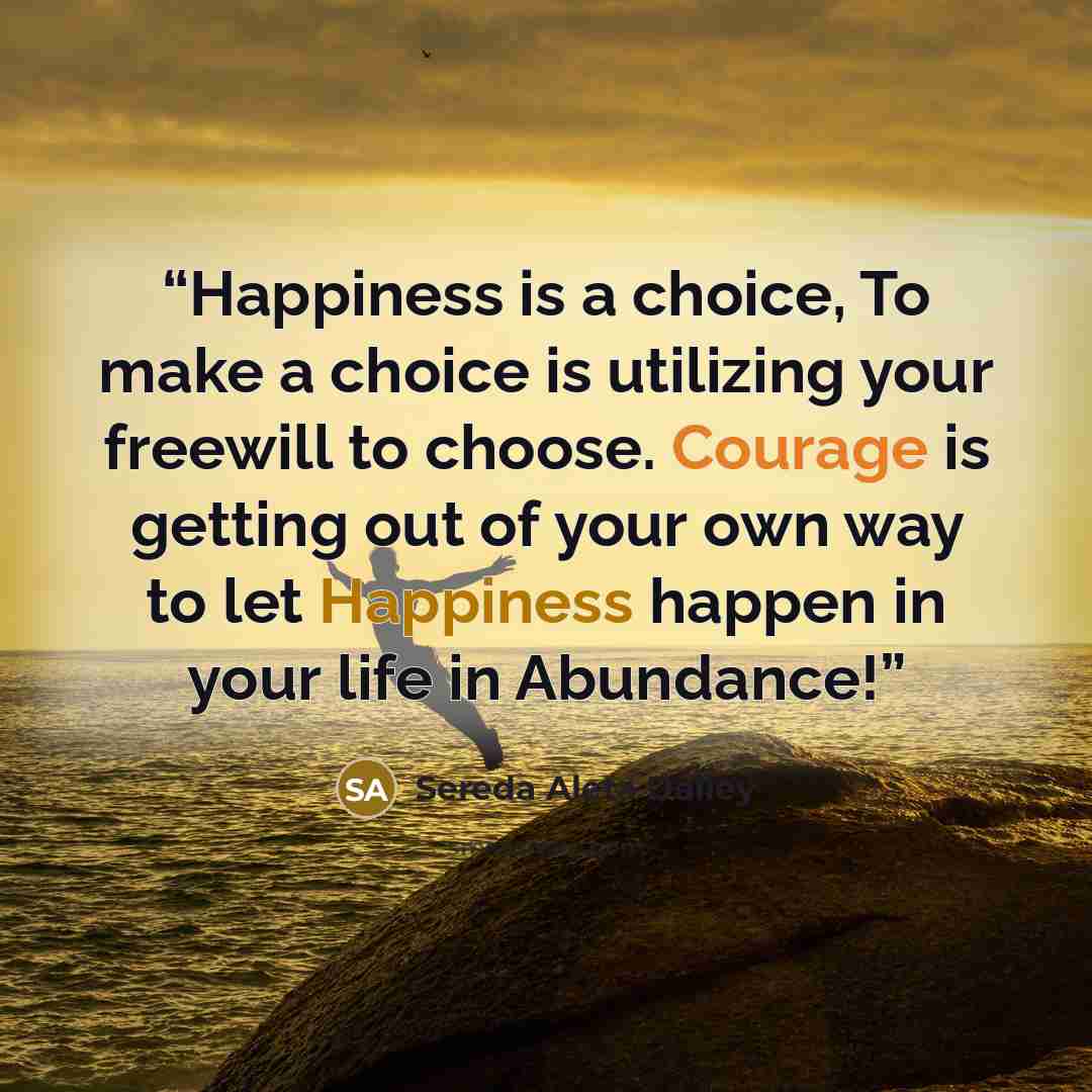 “Happiness is a choice, To make a choice is utilizing your freewill to choose. Courage is getting out of your own way to let Happiness happen in your life in Abundance!” quote by Sereda Aleta Dailey