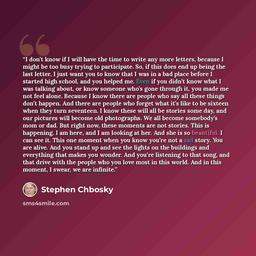 “I don’t know if I will have the time to write any more letters, because I might be too busy trying to participate. So, if this does end up being the last letter, I just want you to know that I was in a bad place before I started high school, and you helped me. Even if you didn’t know what I was…” quote by Stephen Chbosky